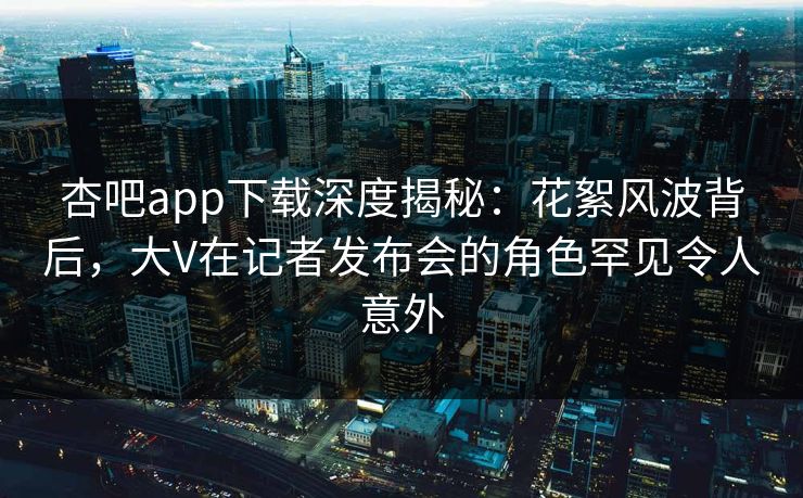 杏吧app下载深度揭秘：花絮风波背后，大V在记者发布会的角色罕见令人意外