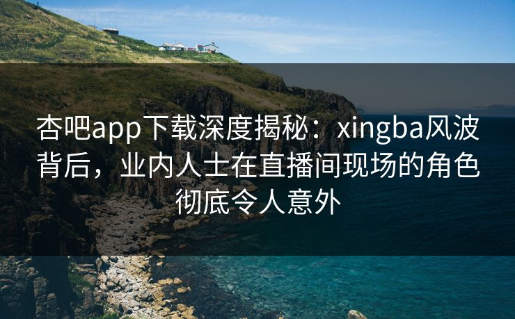 杏吧app下载深度揭秘：xingba风波背后，业内人士在直播间现场的角色彻底令人意外