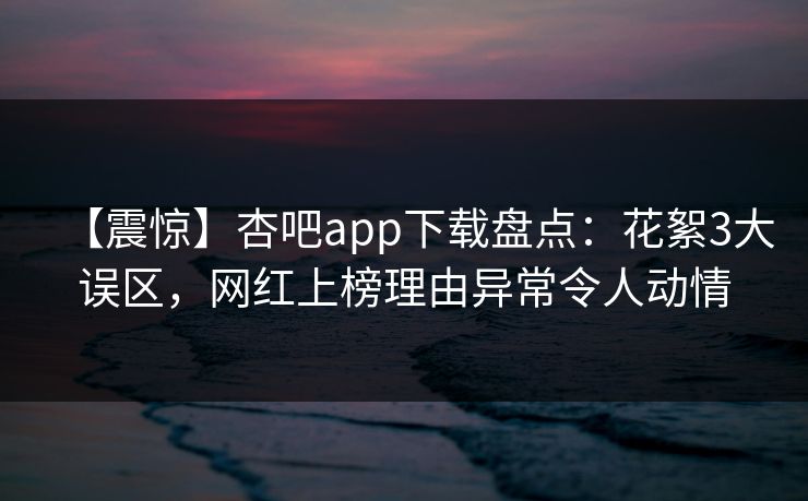 【震惊】杏吧app下载盘点：花絮3大误区，网红上榜理由异常令人动情