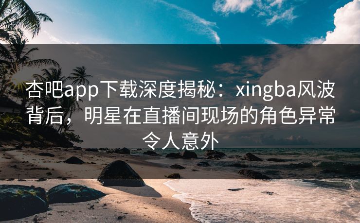 杏吧app下载深度揭秘：xingba风波背后，明星在直播间现场的角色异常令人意外