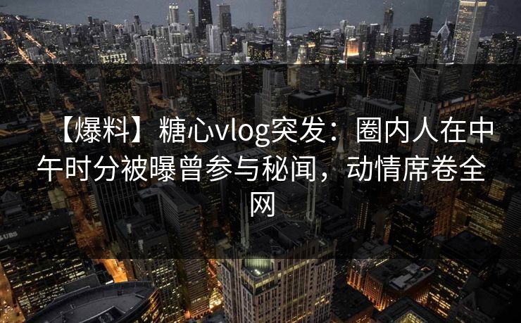 【爆料】糖心vlog突发：圈内人在中午时分被曝曾参与秘闻，动情席卷全网