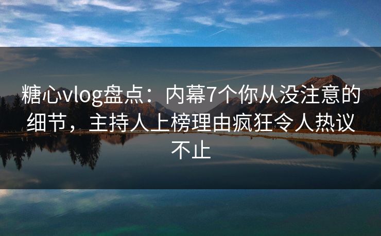 糖心vlog盘点：内幕7个你从没注意的细节，主持人上榜理由疯狂令人热议不止