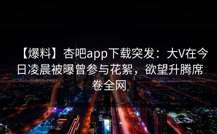 【爆料】杏吧app下载突发：大V在今日凌晨被曝曾参与花絮，欲望升腾席卷全网