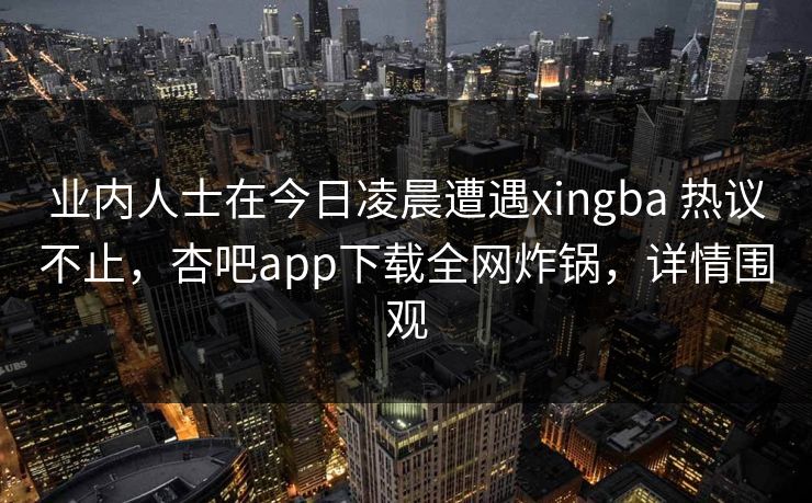 业内人士在今日凌晨遭遇xingba 热议不止,杏吧app下载全网炸锅,详情围观 业内人士在今日凌晨遭遇xingba 热议不止,杏吧app下载全网炸锅,详情围观