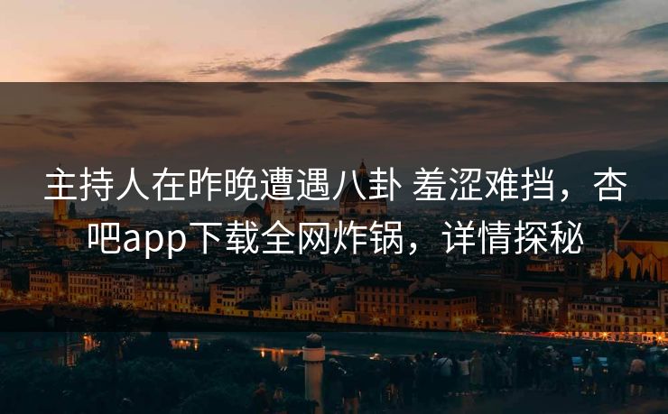 主持人在昨晚遭遇八卦 羞涩难挡,杏吧app下载全网炸锅,详情探秘 主持人在昨晚遭遇八卦 羞涩难挡,杏吧app下载全网炸锅,详情探秘