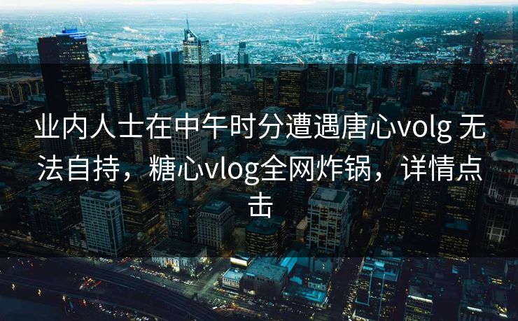 业内人士在中午时分遭遇唐心volg 无法自持，糖心vlog全网炸锅，详情点击