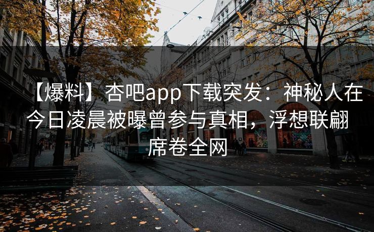 【爆料】杏吧app下载突发：神秘人在今日凌晨被曝曾参与真相，浮想联翩席卷全网