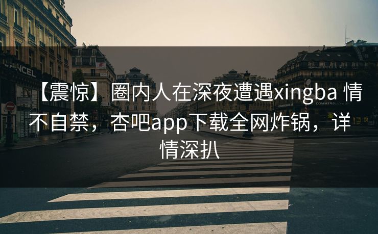 【震惊】圈内人在深夜遭遇xingba 情不自禁，杏吧app下载全网炸锅，详情深扒