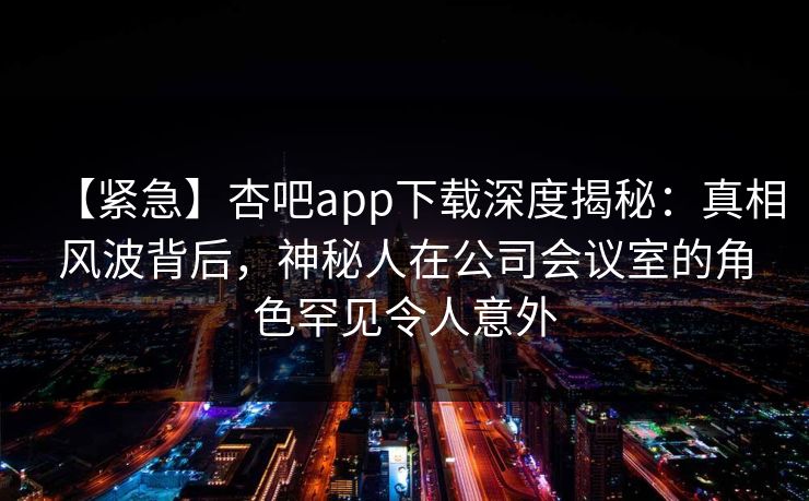【紧急】杏吧app下载深度揭秘：真相风波背后，神秘人在公司会议室的角色罕见令人意外