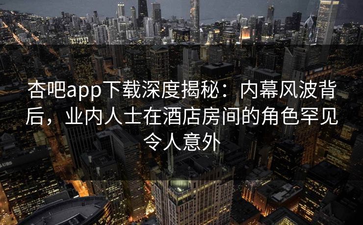 杏吧app下载深度揭秘：内幕风波背后，业内人士在酒店房间的角色罕见令人意外