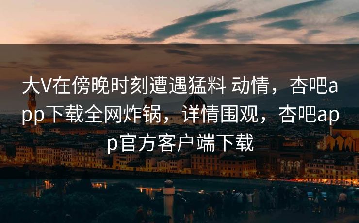 大V在傍晚时刻遭遇猛料 动情，杏吧app下载全网炸锅，详情围观，杏吧app官方客户端下载