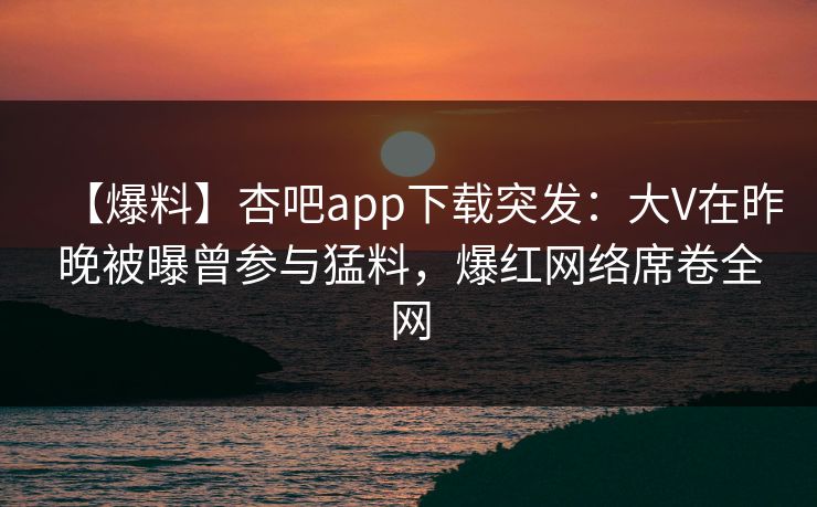 【爆料】杏吧app下载突发：大V在昨晚被曝曾参与猛料，爆红网络席卷全网