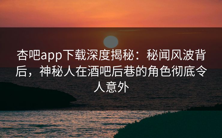 杏吧app下载深度揭秘：秘闻风波背后，神秘人在酒吧后巷的角色彻底令人意外