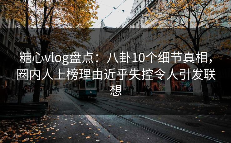 糖心vlog盘点：八卦10个细节真相，圈内人上榜理由近乎失控令人引发联想