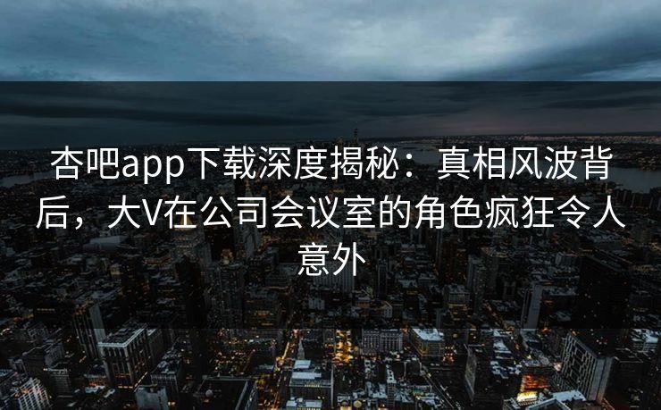 杏吧app下载深度揭秘：真相风波背后，大V在公司会议室的角色疯狂令人意外