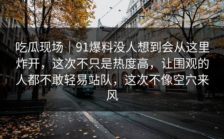 吃瓜现场|91爆料没人想到会从这里炸开,这次不只是热度高,让围观的人都不敢轻易站队,这次不像空穴来风 吃瓜现场|91爆料没人想到会从这里炸开,这次不只是热度高,让围观的人都不敢轻易站队,这次不像空穴来风
