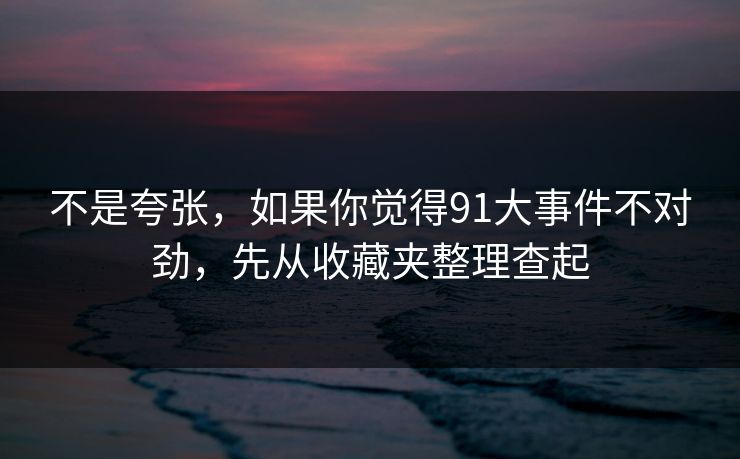不是夸张，如果你觉得91大事件不对劲，先从收藏夹整理查起