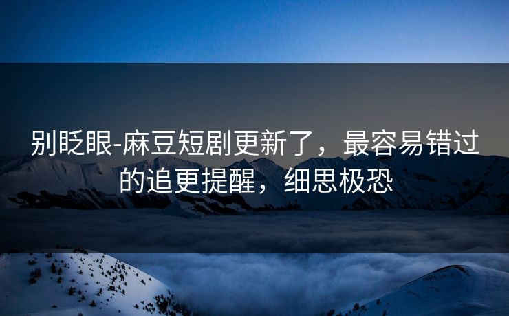别眨眼-麻豆短剧更新了，最容易错过的追更提醒，细思极恐