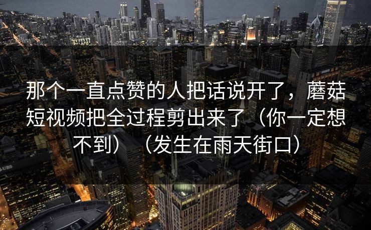 那个一直点赞的人把话说开了，蘑菇短视频把全过程剪出来了（你一定想不到）（发生在雨天街口）