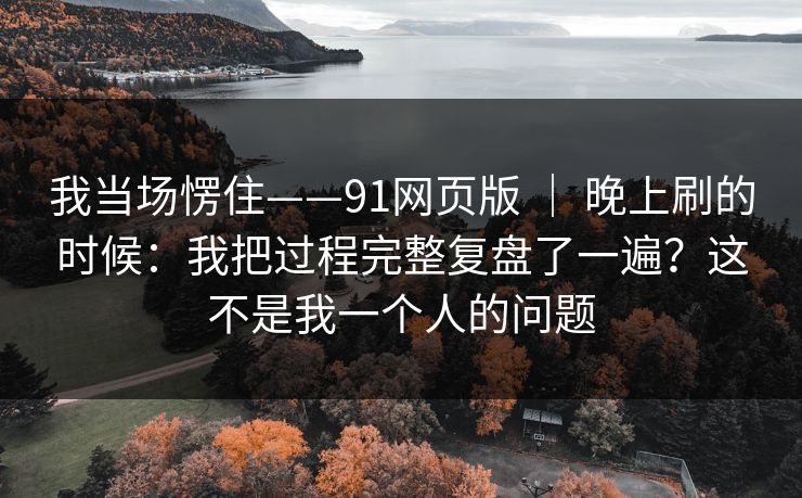 我当场愣住——91网页版 ｜ 晚上刷的时候：我把过程完整复盘了一遍？这不是我一个人的问题