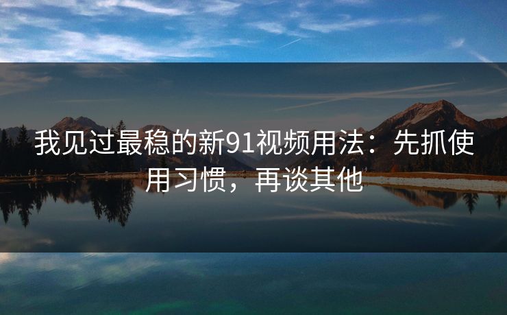 我见过最稳的新91视频用法：先抓使用习惯，再谈其他