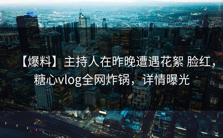 【爆料】主持人在昨晚遭遇花絮 脸红，糖心vlog全网炸锅，详情曝光