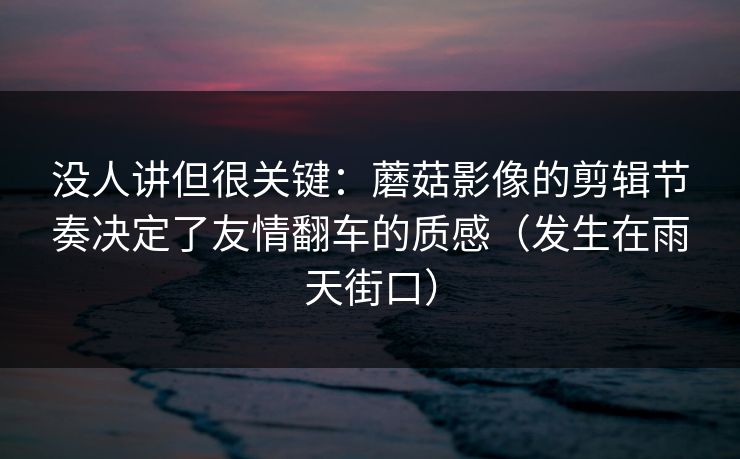 没人讲但很关键：蘑菇影像的剪辑节奏决定了友情翻车的质感（发生在雨天街口）