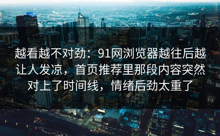 越看越不对劲：91网浏览器越往后越让人发凉，首页推荐里那段内容突然对上了时间线，情绪后劲太重了