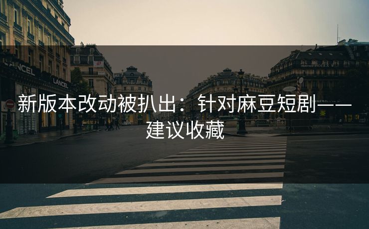 新版本改动被扒出：针对麻豆短剧——建议收藏