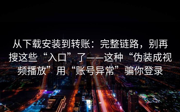 从下载安装到转账：完整链路，别再搜这些“入口”了——这种“伪装成视频播放”用“账号异常”骗你登录