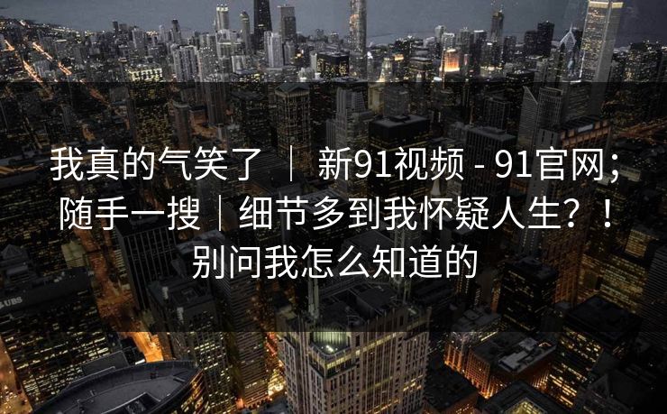 我真的气笑了 | 新91视频 - 91官网;随手一搜|细节多到我怀疑人生?!别问我怎么知道的 我真的气笑了 | 新91视频 - 91官网;随手一搜|细节多到我怀疑人生?!别问我怎么知道的