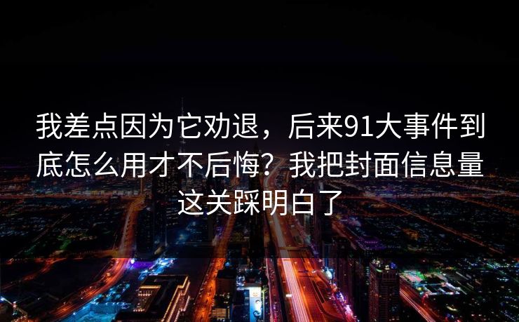 我差点因为它劝退，后来91大事件到底怎么用才不后悔？我把封面信息量这关踩明白了