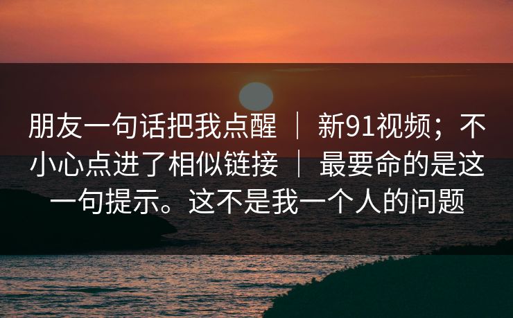 朋友一句话把我点醒 ｜ 新91视频；不小心点进了相似链接 ｜ 最要命的是这一句提示。这不是我一个人的问题