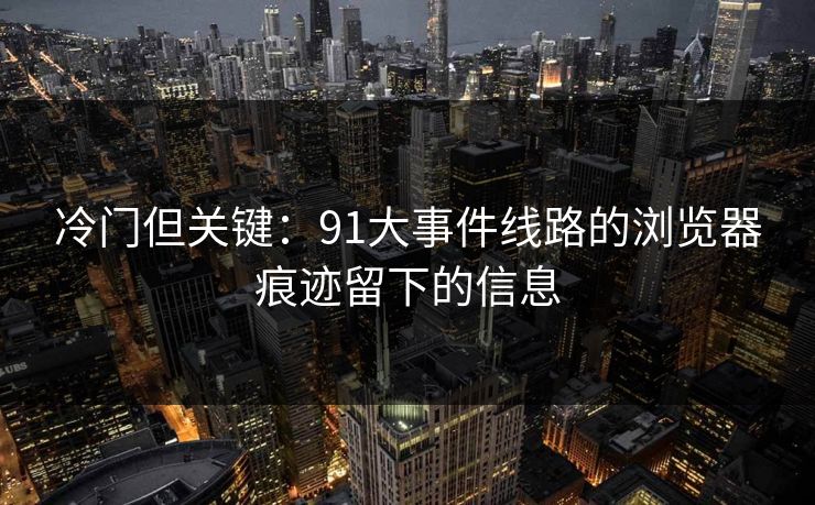 冷门但关键：91大事件线路的浏览器痕迹留下的信息
