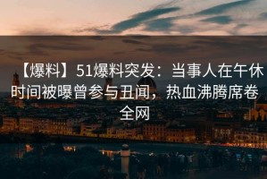 【爆料】51爆料突发：当事人在午休时间被曝曾参与丑闻，热血沸腾席卷全网
