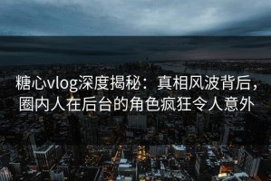糖心vlog深度揭秘：真相风波背后，圈内人在后台的角色疯狂令人意外