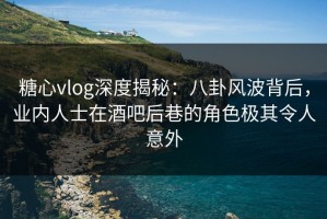 糖心vlog深度揭秘：八卦风波背后，业内人士在酒吧后巷的角色极其令人意外