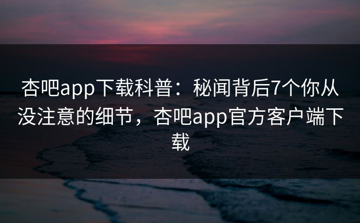 杏吧app下载科普：秘闻背后7个你从没注意的细节，杏吧app官方客户端下载
