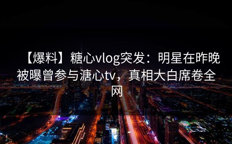 【爆料】糖心vlog突发：明星在昨晚被曝曾参与溏心tv，真相大白席卷全网