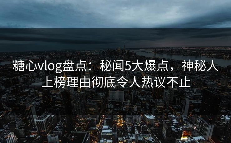 糖心vlog盘点：秘闻5大爆点，神秘人上榜理由彻底令人热议不止