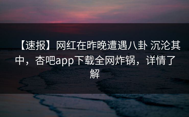 【速报】网红在昨晚遭遇八卦 沉沦其中，杏吧app下载全网炸锅，详情了解