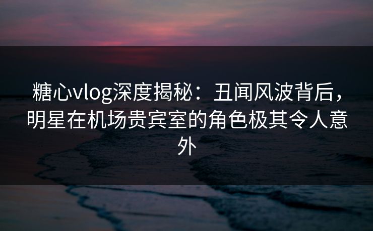 糖心vlog深度揭秘：丑闻风波背后，明星在机场贵宾室的角色极其令人意外