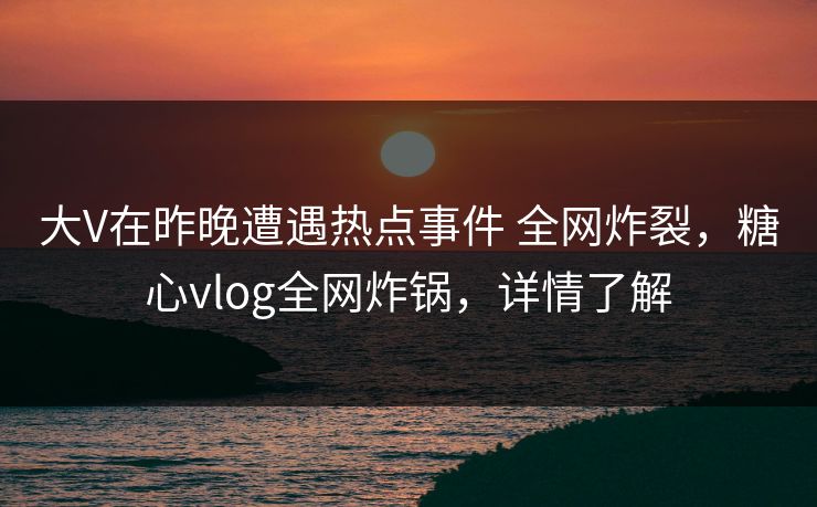大V在昨晚遭遇热点事件 全网炸裂，糖心vlog全网炸锅，详情了解