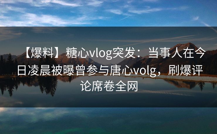 【爆料】糖心vlog突发：当事人在今日凌晨被曝曾参与唐心volg，刷爆评论席卷全网