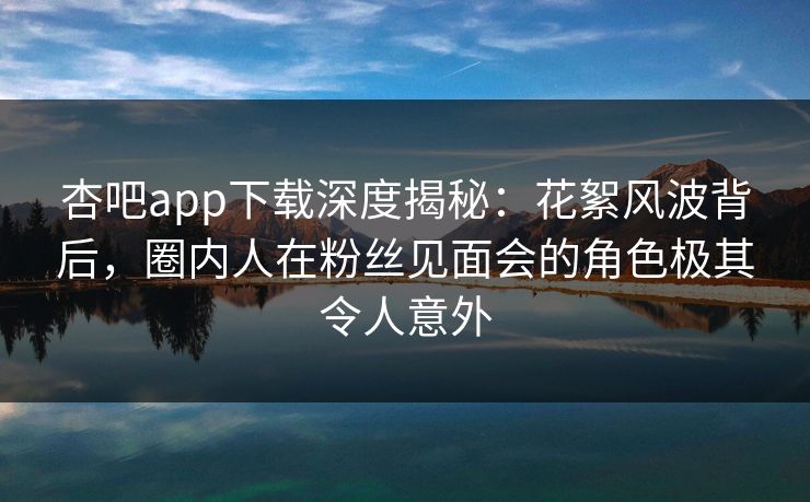 杏吧app下载深度揭秘：花絮风波背后，圈内人在粉丝见面会的角色极其令人意外