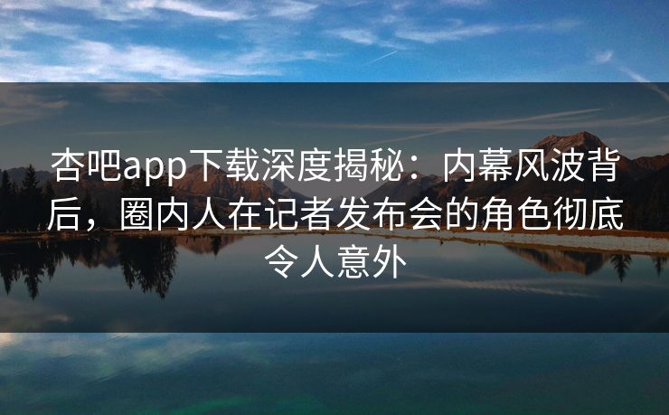 杏吧app下载深度揭秘：内幕风波背后，圈内人在记者发布会的角色彻底令人意外