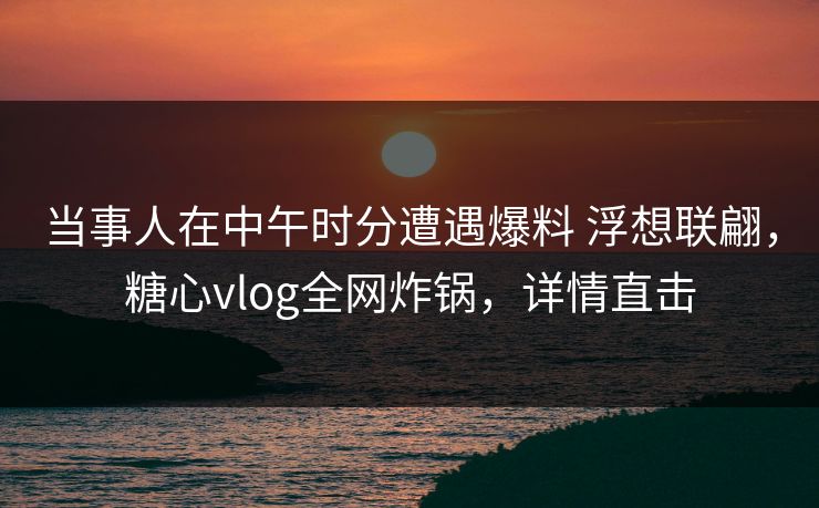 当事人在中午时分遭遇爆料 浮想联翩，糖心vlog全网炸锅，详情直击