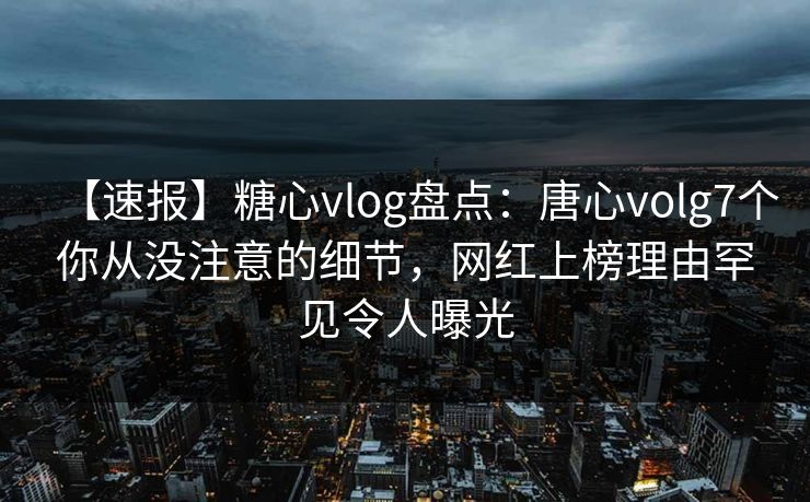 【速报】糖心vlog盘点：唐心volg7个你从没注意的细节，网红上榜理由罕见令人曝光