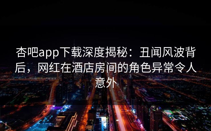 杏吧app下载深度揭秘:丑闻风波背后,网红在酒店房间的角色异常令人意外 杏吧app下载深度揭秘:丑闻风波背后,网红在酒店房间的角色异常令人意外