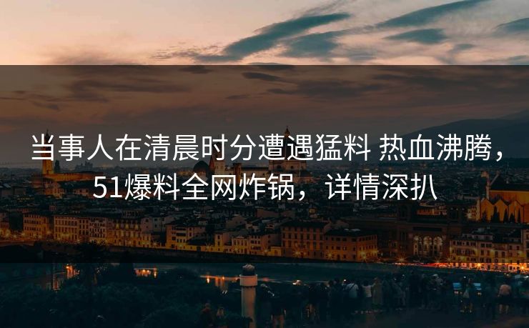 当事人在清晨时分遭遇猛料 热血沸腾，51爆料全网炸锅，详情深扒